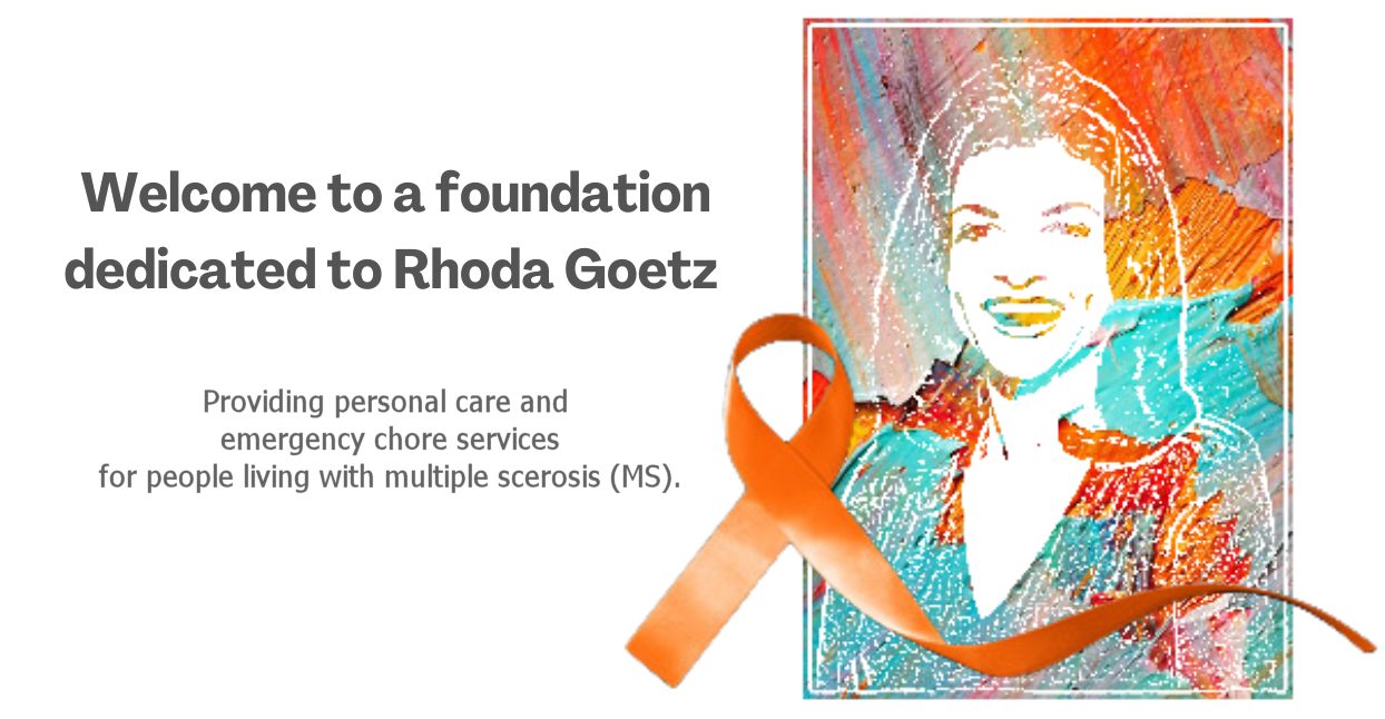 Welcome to a foundation dedicated to Rhoda Goetz. Providing personal care and emergency chore services for people living with multiple scerosis (MS).